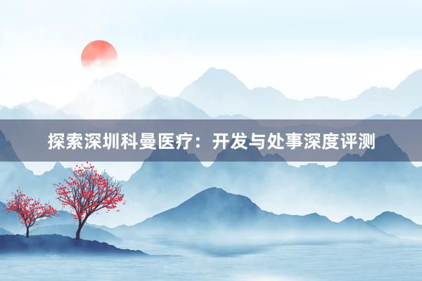 探索深圳科曼医疗：开发与处事深度评测